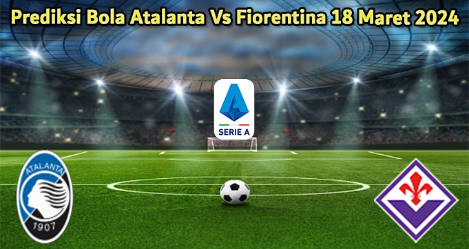 Prediksi Bola Atalanta Vs Fiorentina 18 Maret 2024
