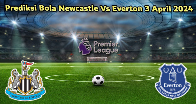 Prediksi Bola Newcastle Vs Everton 3 April 2024