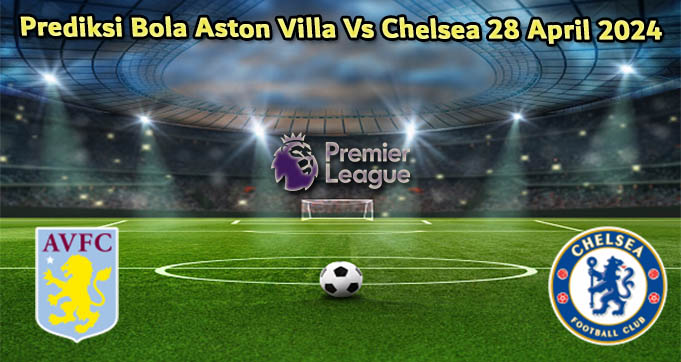 Prediksi Bola Aston Villa Vs Chelsea 28 April 2024