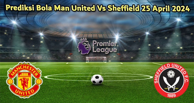 Prediksi Bola Man United Vs Sheffield 25 April 2024