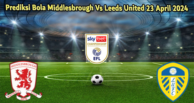 Prediksi Bola Middlesbrough Vs Leeds United 23 April 2024